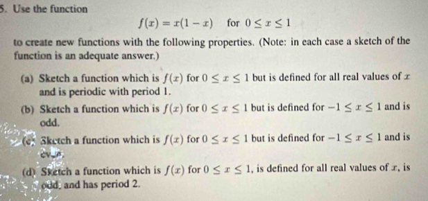 Use the function
f(x)=x(1-x) for 0≤ x≤ 1
to create new functions with the following properties. (Note: in each case a sketch of the 
function is an adequate answer.) 
(a) Sketch a function which is f(x) for 0≤ x≤ 1 but is defined for all real values of x
and is periodic with period 1. 
(b) Sketch a function which is f(x) for 0≤ x≤ 1 but is defined for -1≤ x≤ 1 and is 
odd. 
e) Sketch a function which is f(x) for 0≤ x≤ 1 but is defined for -1≤ x≤ 1 and is 
cv_n. 
d) Sketch a function which is f(x) for 0≤ x≤ 1 , is defined for all real values of x, is 
odd, and has period 2.