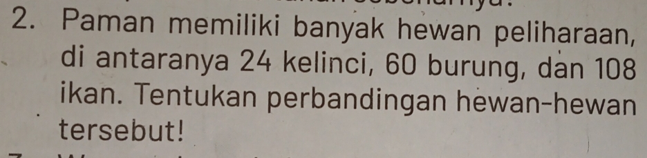 Paman memiliki banyak hewan peliharaan, 
di antaranya 24 kelinci, 60 burung, dan 108
ikan. Tentukan perbandingan hewan-hewan 
tersebut!