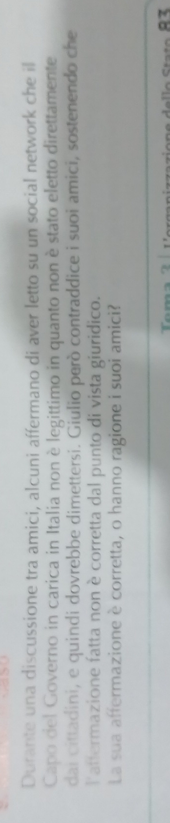 Durante una discussione tra amici, alcuni affermano di aver letto su un social network che il 
Capo del Governo in carica in Italia non è legittimo in quanto non è stato eletto direttamente 
dai cittadini, e quindi dovrebbe dimettersi. Giulio però contraddice i suoi amici, sostenendo che 
latfermazione fatta non è corretta dal punto di vista giuridico. 
La sua affermazione è corretta, o hanno ragione i suoi amici?
2r e e l lo Sta to 8 3