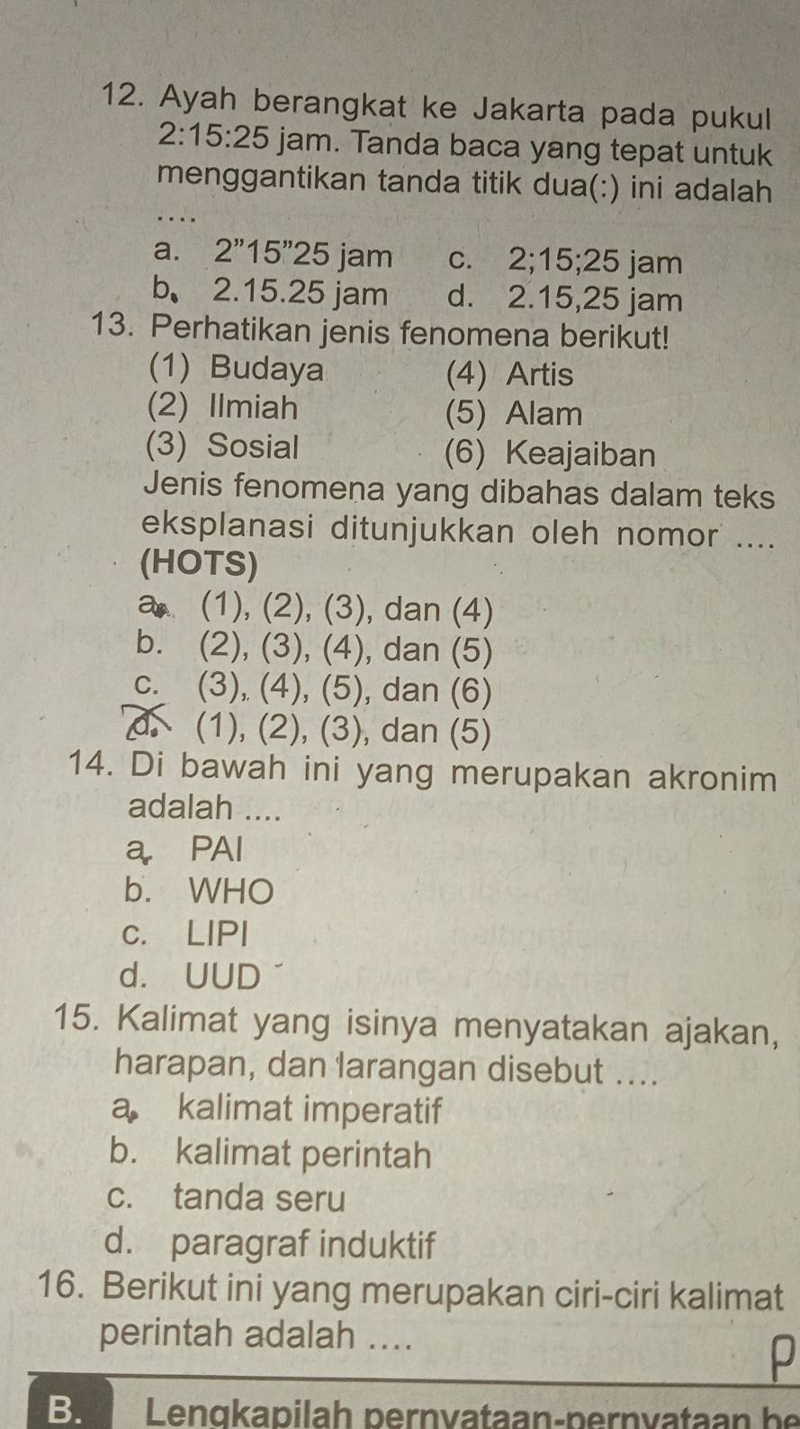 Ayah berangkat ke Jakarta pada pukul
2:15:25 jam. Tanda baca yang tepat untuk
_
menggantikan tanda titik dua(:) ini adalah
a. 2''15''25 jam C. 2; 15; 25 jam
b. 2.15.2 5 jam d. 2 .15,25 jam
13. Perhatikan jenis fenomena berikut!
(1) Budaya (4) Artis
(2) Ilmiah (5) Alam
(3) Sosial (6) Keajaiban
Jenis fenomena yang dibahas dalam teks
eksplanasi ditunjukkan oleh nomor ....
(HOTS)
a (1), (2), (3), dan (4)
b. 1° I ),(3),(4) , dan (5)
C. (3), (∠ ),(5) , dan (6)
(1),(2),(3) dan (5)
14. Di bawah ini yang merupakan akronim
adalah ....
a PAI
b. WHO
c. LIPI
d. UUD
15. Kalimat yang isinya menyatakan ajakan,
harapan, dan larangan disebut ....
a kalimat imperatif
b. kalimat perintah
c. tanda seru
d. paragraf induktif
16. Berikut ini yang merupakan ciri-ciri kalimat
perintah adalah ....
p
Be Lengkapilah pernvataan-pernvataan be