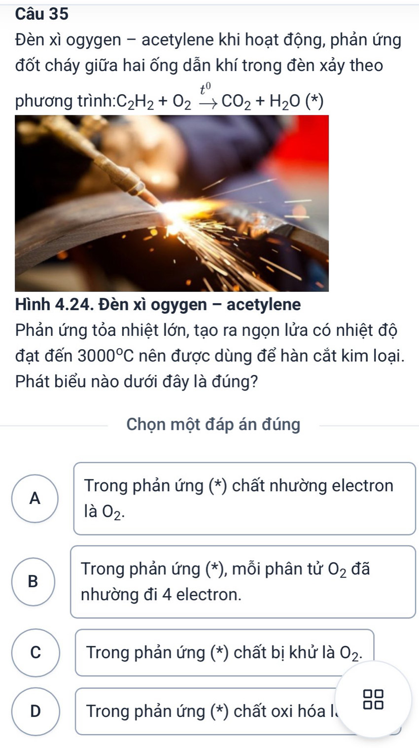 Đèn xì ogygen - acetylene khi hoạt động, phản ứng
đốt cháy giữa hai ống dẫn khí trong đèn xảy theo
phương trình: C_2H_2+O_2xrightarrow t^0CO_2+H_2O(*)
Hình 4.24. Đèn xì ogygen - acetylene
Phản ứng tỏa nhiệt lớn, tạo ra ngọn lửa có nhiệt độ
đạt đến 3000°C nên được dùng để hàn cắt kim loại.
Phát biểu nào dưới đây là đúng?
Chọn một đáp án đúng
* Trong phản ứng (*) chất nhường electron
A
là O_2.
* Trong phản ứng (*), mỗi phân tử O_2 đã
B
nhường đi 4 electron.
C * Trong phản ứng (*) chất bị khử là O_2. 
88
D * Trong phản ứng (*) chất oxi hóa I.