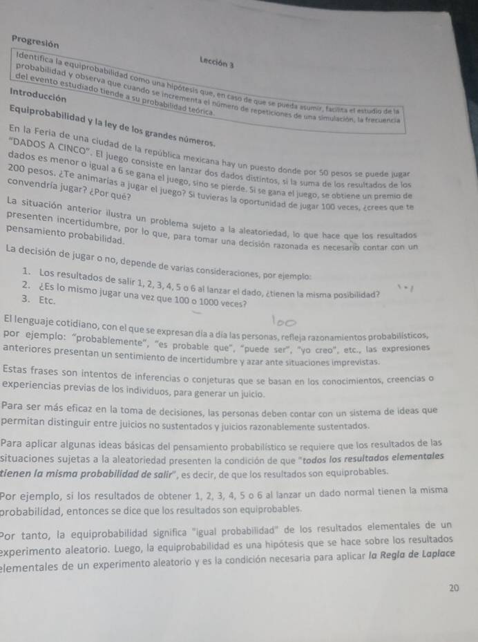 Progresión
Lección 3
Identifica la equiprobabilidad como una hipótesis que, en caso de que se pueda asumir, facilita el estudio ide la
Introducción
del evento estudiado tiende a su probabilidad teórica
probabilidad y observa que cuando se incrementa el número de repeticiones de una simulación, la frecuencia
Equiprobabilidad y la ley de los grandes números.
En la Feria de una ciudad de la república mexicana hay un puesto donde por 50 pesos se puede juga
“DADOS A CINCO”. El juego consiste en lanzar dos dados distintos, si la suma de los resultados de los
dados es menor o igual a 6 se gana el juego, sino se pierde. Si se gana el juego, se obtiene un premio de
convendría jugar? ¿Por qué?
200 pesos. ¿Te animarías a jugar el juego? Si tuvieras la oportunidad de jugar 100 veces, ¿crees que te
La situación anterior ilustra un problema sujeto a la aleatoriedad, lo que hace que los resultados
presenten incertidumbre, por lo que, para tomar una decisión razonada es necesario contar con un
pensamiento probabilidad.
La decisión de jugar o no, depende de varias consideraciones, por ejemplo:
1. Los resultados de salir 1, 2, 3, 4, 5 o 6 al lanzar el dado, ¿tienen la misma posibilidad?
2. ¿Es lo mismo jugar una vez que 100 o 1000 veces?
3. Etc.
El lenguaje cotidiano, con el que se expresan día a día las personas, refleja razonamientos probabilisticos,
por ejemplo: “probablemente", "es probable que", “puede ser", "yo creo", etc., las expresiones
anteriores presentan un sentimiento de incertidumbre y azar ante situaciones imprevistas.
Estas frases son intentos de inferencias o conjeturas que se basan en los conocimientos, creencias o
experiencias previas de los individuos, para generar un juicio.
Para ser más eficaz en la toma de decisiones, las personas deben contar con un sistema de ideas que
permitan distinguir entre juicios no sustentados y juicios razonablemente sustentados.
Para aplicar algunas ideas básicas del pensamiento probabilístico se requiere que los resultados de las
situaciones sujetas a la aleatoriedad presenten la condición de que "todos los resultados elementales
tienen la misma probabilidad de salir', es decir, de que los resultados son equiprobables.
Por ejemplo, si los resultados de obtener 1, 2, 3, 4, 5 o 6 al lanzar un dado normal tienen la misma
probabilidad, entonces se dice que los resultados son equiprobables.
Por tanto, la equiprobabilidad signífica "igual probabilidad" de los resultados elementales de un
experimento aleatorio. Luego, la equiprobabilidad es una hipótesis que se hace sobre los resultados
elementales de un experimento aleatorio y es la condición necesaria para aplicar la Regla de Laplace
20