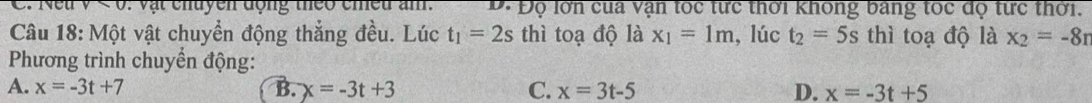 < 0: vật chuyen động theo cmều am. D. Độ lớn cua vận tốc từc thời không bảng toc độ từc thời.
Câu 18: Một vật chuyển động thắng đều. Lúc t_1=2s thì toạ độ là x_1=1m , lúc t_2=5s thì toạ độ là x_2=-8r
Phương trình chuyển động:
A. x=-3t+7 B. x=-3t+3 C. x=3t-5 D. x=-3t+5