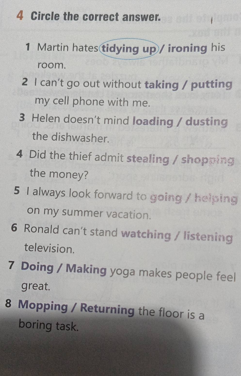 Circle the correct answer. 
1 Martin hates tidying up / ironing his 
room. 
2 l can't go out without taking / putting 
my cell phone with me. 
3 Helen doesn’t mind loading / dusting 
the dishwasher. 
4 Did the thief admit stealing / shopping 
the money? 
5 I always look forward to going / helping 
on my summer vacation. 
6 Ronald can't stand watching / listening 
television. 
7 Doing / Making yoga makes people feel 
great. 
8 Mopping / Returning the floor is a 
boring task.