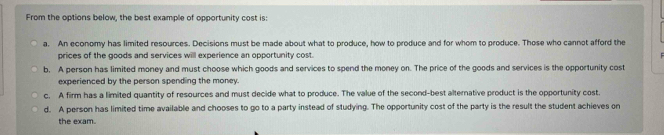 From the options below, the best example of opportunity cost is:
a. An economy has limited resources. Decisions must be made about what to produce, how to produce and for whom to produce. Those who cannot afford the
prices of the goods and services will experience an opportunity cost.
b, A person has limited money and must choose which goods and services to spend the money on. The price of the goods and services is the opportunity cost
experienced by the person spending the money.
c. A firm has a limited quantity of resources and must decide what to produce. The value of the second-best alternative product is the opportunity cost.
d. A person has limited time available and chooses to go to a party instead of studying. The opportunity cost of the party is the result the student achieves on
the exam.