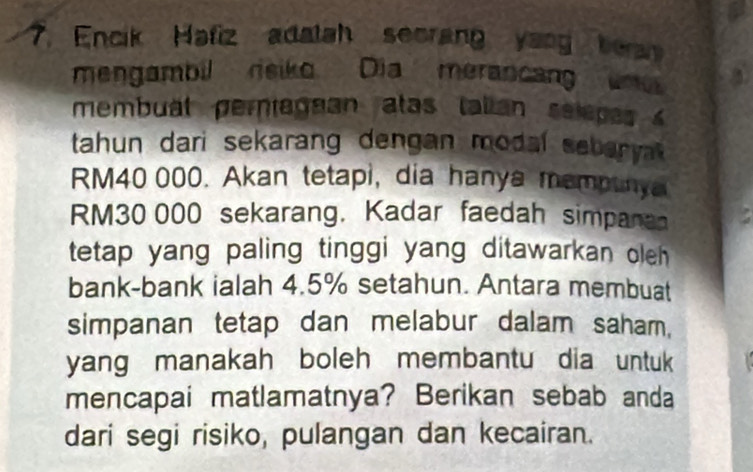 Encik Hafiz adatah secrang yang bea 
mengambil rsiko Dia merancang um 
membual peragnan atas talian selepes 
tahun dari sekarang dengan modal seber yt.
RM40 000. Akan tetapi, dia hanya mempunya
RM30 000 sekarang. Kadar faedah simpana 
tetap yang paling tinggi yang ditawarkan oleh 
bank-bank ialah 4.5% setahun. Antara membuat 
simpanan tetap dan melabur dalam saham, 
yang manakah boleh membantu dia untuk 
mencapai matlamatnya? Berikan sebab anda 
dari segi risiko, pulangan dan kecairan.