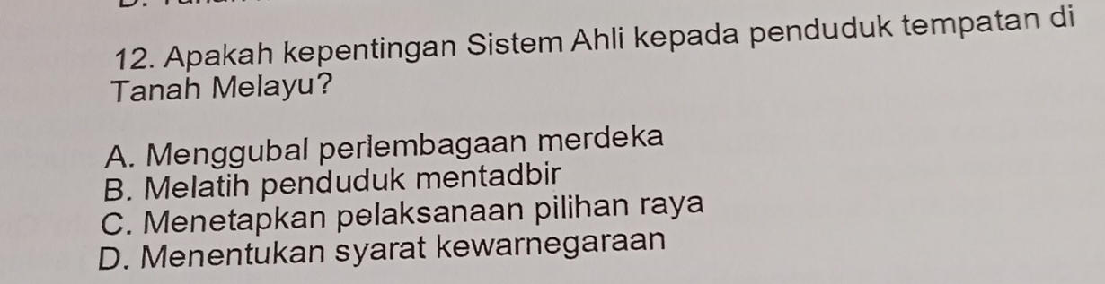 Apakah kepentingan Sistem Ahli kepada penduduk tempatan di
Tanah Melayu?
A. Menggubal perlembagaan merdeka
B. Melatih penduduk mentadbir
C. Menetapkan pelaksanaan pilihan raya
D. Menentukan syarat kewarnegaraan