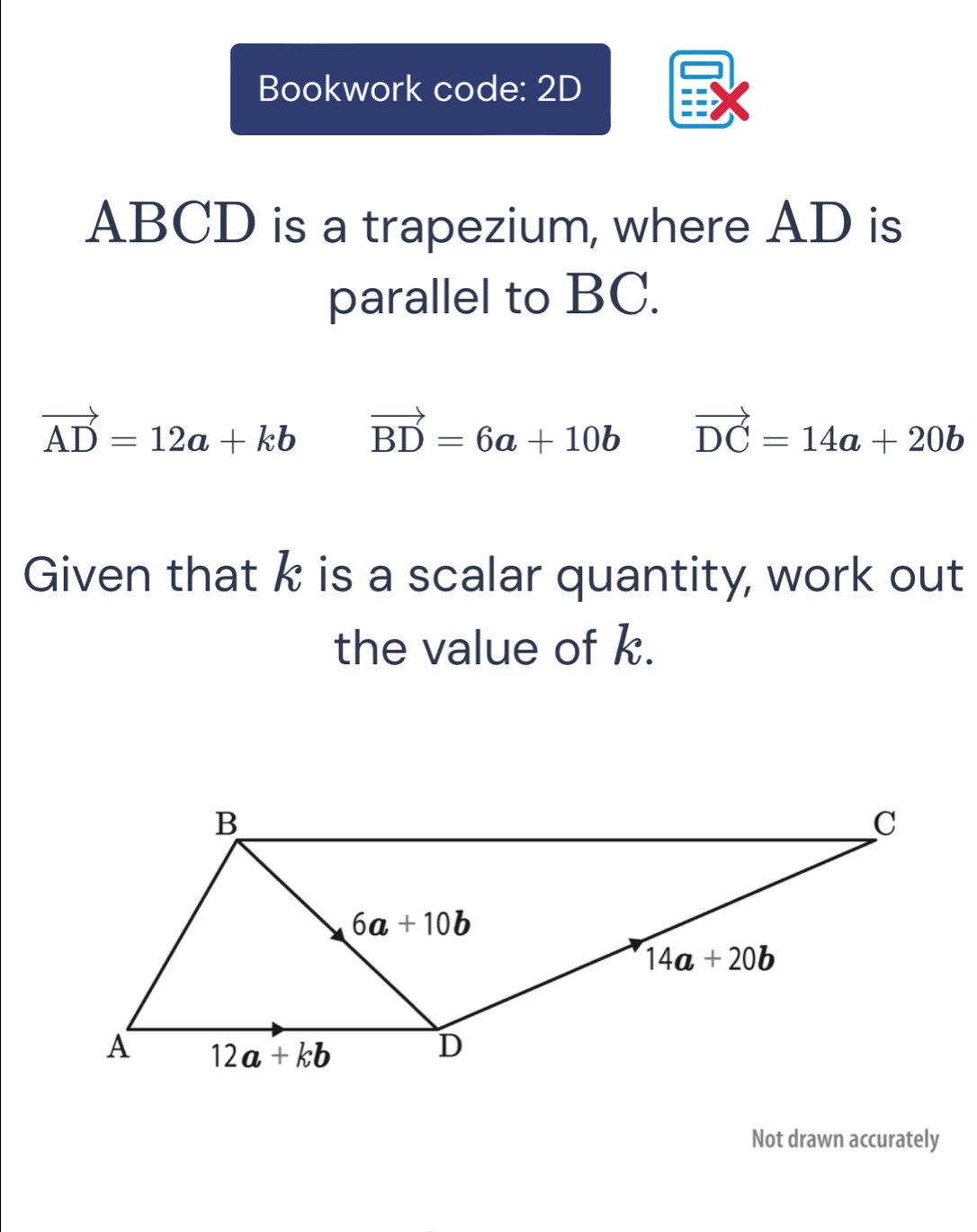 Bookwork code: 2D
ABCD is a trapezium, where AD is
parallel to BC.
vector AD=12a+kb vector BD=6a+10b vector DC=14a+20b
Given that k is a scalar quantity, work out
the value of k.
Not drawn accurately