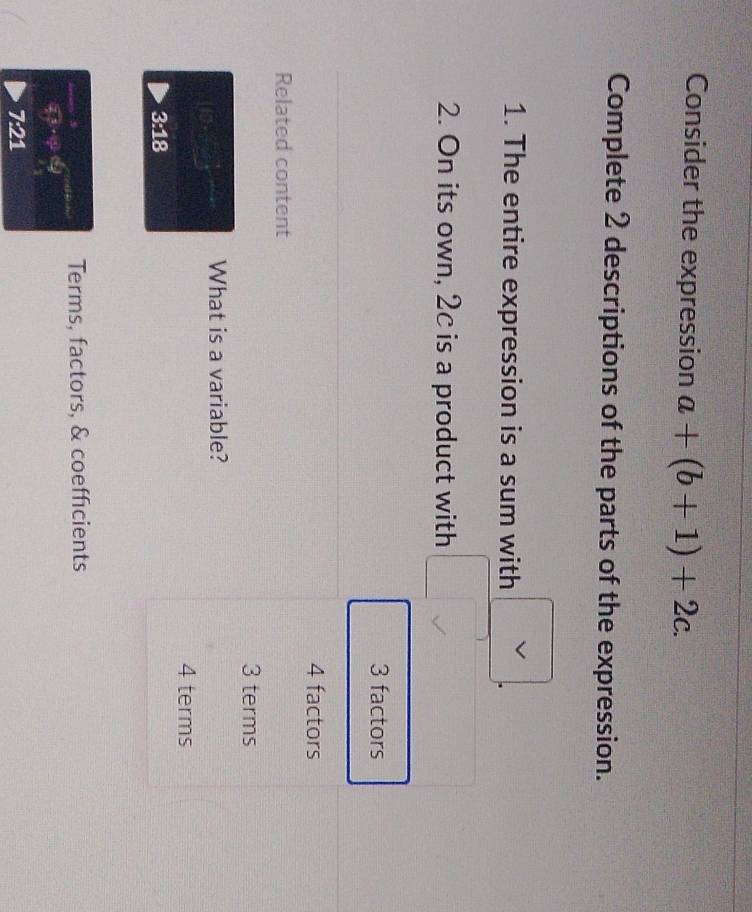 Consider the expression a+(b+1)+2c. 
Complete 2 descriptions of the parts of the expression.
1. The entire expression is a sum with
2. On its own, 2c is a product with
3 factors
4 factors
Related content
3 terms
What is a variable?
4 terms
3:18
Terms, factors, & coefficients
3x^3· ^circ ·°C 
7:21