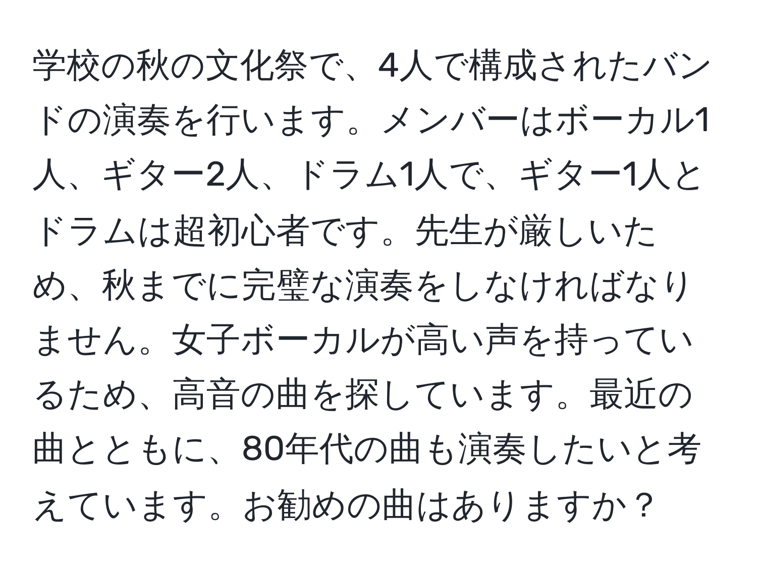 学校の秋の文化祭で、4人で構成されたバンドの演奏を行います。メンバーはボーカル1人、ギター2人、ドラム1人で、ギター1人とドラムは超初心者です。先生が厳しいため、秋までに完璧な演奏をしなければなりません。女子ボーカルが高い声を持っているため、高音の曲を探しています。最近の曲とともに、80年代の曲も演奏したいと考えています。お勧めの曲はありますか？