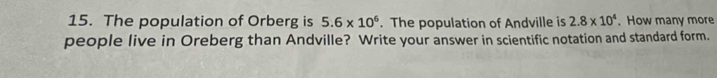 The population of Orberg is 5.6* 10^6. The population of Andville is 2.8* 10^4.How many more 
people live in Oreberg than Andville? Write your answer in scientific notation and standard form.