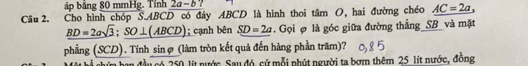 áp bằng 80 mmHg. Tính 2a-b
Câu 2. Cho hình chóp S. ABCD có đáy ABCD là hình thoi tâm O, hai đường chéo AC=2a
_ BD=2asqrt(3);_ SO⊥ (ABCD); cạnh bên SD=2a. Gọi φ là góc giữa đường thẳng_SB_và mặt 
phằng (SCD). Tính sinợ (làm tròn kết quả đến hàng phần trăm)? 
đầu có 250, lít nước. Sau đó, cứ mỗi phút người ta bơm thêm 25 lít nước, đông