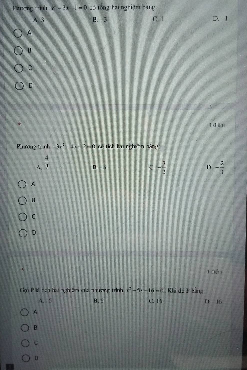 Phương trình x^2-3x-1=0 có tổng hai nghiệm bằng:
A. 3 B. -3 C. 1 D. −1
A
B
C
D
1 điểm
Phương trình -3x^2+4x+2=0 có tích hai nghiệm bằng:
A.  4/3 
B. -6 C. - 3/2  D. - 2/3 
A
B
C
D
1 điểm
Gọi P là tích hai nghiệm của phương trình x^2-5x-16=0. Khi đó P bằng:
A. -5 B. 5 C. 16 D. -16
A
B
C
D