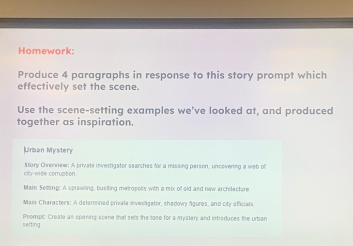 Homework: 
Produce 4 paragraphs in response to this story prompt which 
effectively set the scene. 
Use the scene-setting examples we’ve looked at, and produced 
together as inspiration. 
Urban Mystery 
Story Overview: A private investigator searches for a missing person, uncovering a web of 
city-wide corruption. 
Main Setting: A sprawling, bustling metropolis with a mix of old and new architecture. 
Main Characters: A determined private investigator, shadowy figures, and city officials. 
Prompt: Create an opening scene that sets the tone for a mystery and introduces the urban 
setting.