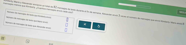 mensajes menos que Kimberly. ¿Cuantos mensajes envió cada uno? 
MIGUI 
mberly, Mario y Alexander enviaron un total de 82 mensajes de texto durante el fin de semana. Alexander envió 3 veces el número de mensajes que envió Kimberly. Mario envió 8
Número de mensajes de texto que Kimberly envió. 
Número de mensajes de texto que Mario envió: 
× 
Número de mensajes de texto que Alesander envió: