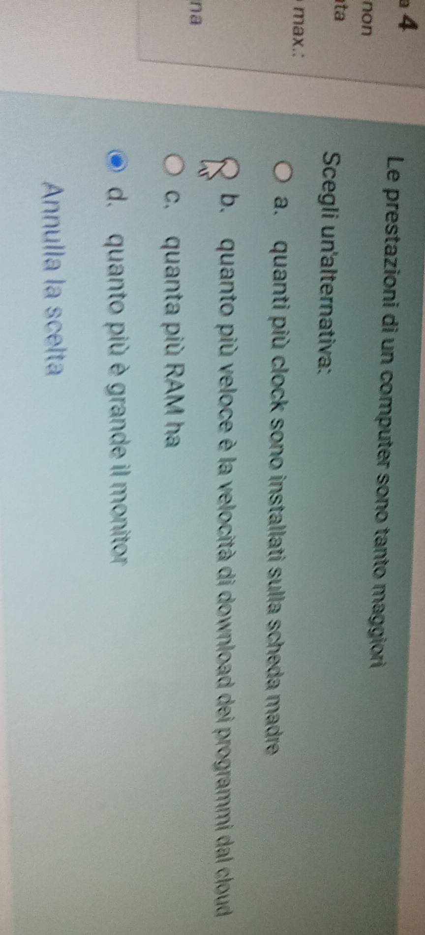 Le prestazioni di un computer sono tanto maggiori
non
ta
Scegli un'alternativa:
max.:
a. quanti più clock sono installati sulla scheda madre
b. quanto più veloce è la velocità di download dei programmi dal cloud
na
c. quanta più RAM ha
d. quanto più è grande il monitor
Annulla la scelta