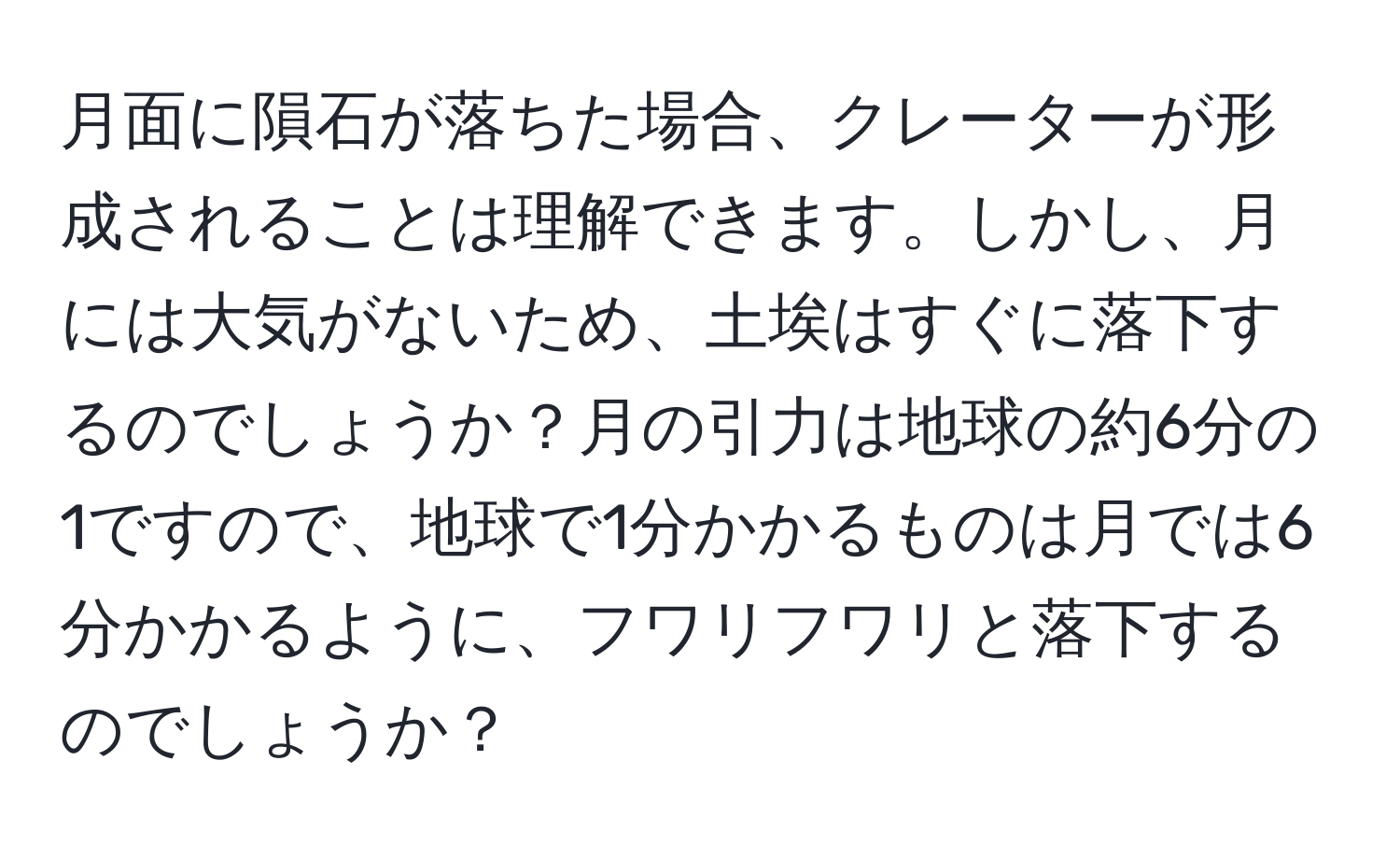 月面に隕石が落ちた場合、クレーターが形成されることは理解できます。しかし、月には大気がないため、土埃はすぐに落下するのでしょうか？月の引力は地球の約6分の1ですので、地球で1分かかるものは月では6分かかるように、フワリフワリと落下するのでしょうか？