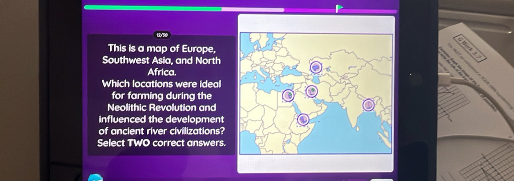 12/30 
This is a map of Europe, 
Work 1 
Southwest Asia, and North 

Africa. 
Which locations were ideal 
for farming during the 
Neolithic Revolution and 
influenced the development 
of ancient river civilizations? 
Select TWO correct answers.