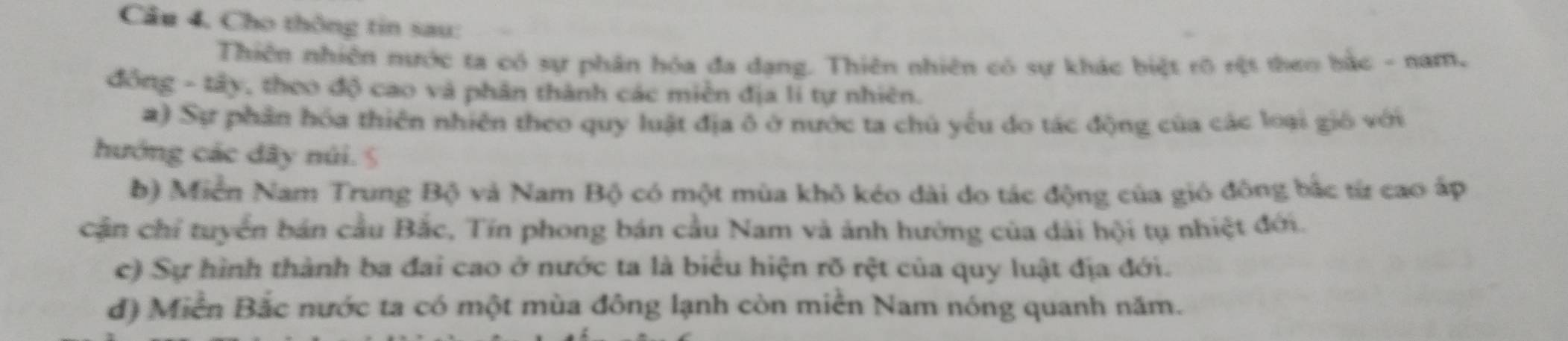 Câu 4, Cho thông tin sau: 
Thiên nhiên nước ta có sự phân hóa đa đạng. Thiên nhiên có sự khác biệt rõ rệt theo bắc - nam, 
đồng - tây, theo độ cao và phân thành các miền địa li tự nhiên. 
a) Sự phần hóa thiên nhiên theo quy luật địa ô ở nước ta chủ yếu do tác động của các loại gió với 
hướng các dây núi. 5 
b) Miễn Nam Trung Bộ và Nam Bộ có một mùa khô kéo dài do tác động của gió đông bắc từ cao áp 
cận chỉ tuyển bán cầu Bắc, Tín phong bán cầu Nam và ảnh hưởng của dài hội tụ nhiệt đới. 
c) Sự hình thành ba đai cao ở nước ta là biểu hiện rõ rệt của quy luật địa đới. 
d) Miền Bắc nước ta có một mùa đông lạnh còn miền Nam nóng quanh năm.