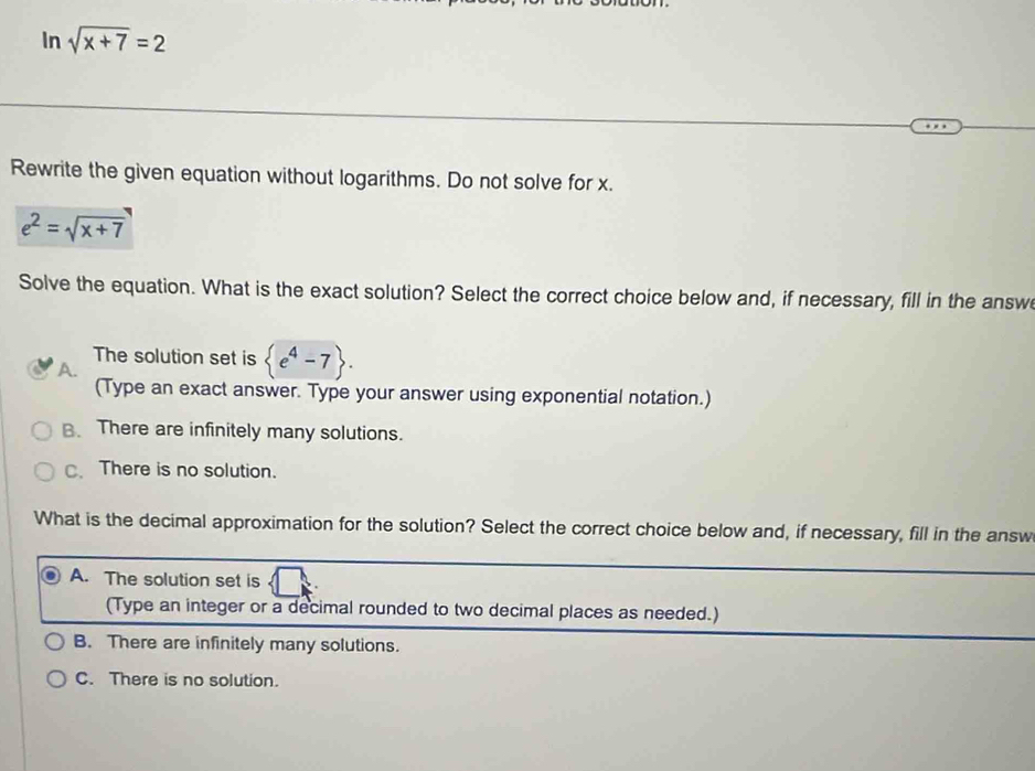 In sqrt(x+7)=2
Rewrite the given equation without logarithms. Do not solve for x.
e^2=sqrt(x+7)
Solve the equation. What is the exact solution? Select the correct choice below and, if necessary, fill in the answ
The solution set is  e^4-7.
A.
(Type an exact answer. Type your answer using exponential notation.)
B. There are infinitely many solutions.
C、There is no solution.
What is the decimal approximation for the solution? Select the correct choice below and, if necessary, fill in the answ
A. The solution set is
(Type an integer or a decimal rounded to two decimal places as needed.)
B. There are infinitely many solutions.
C. There is no solution.