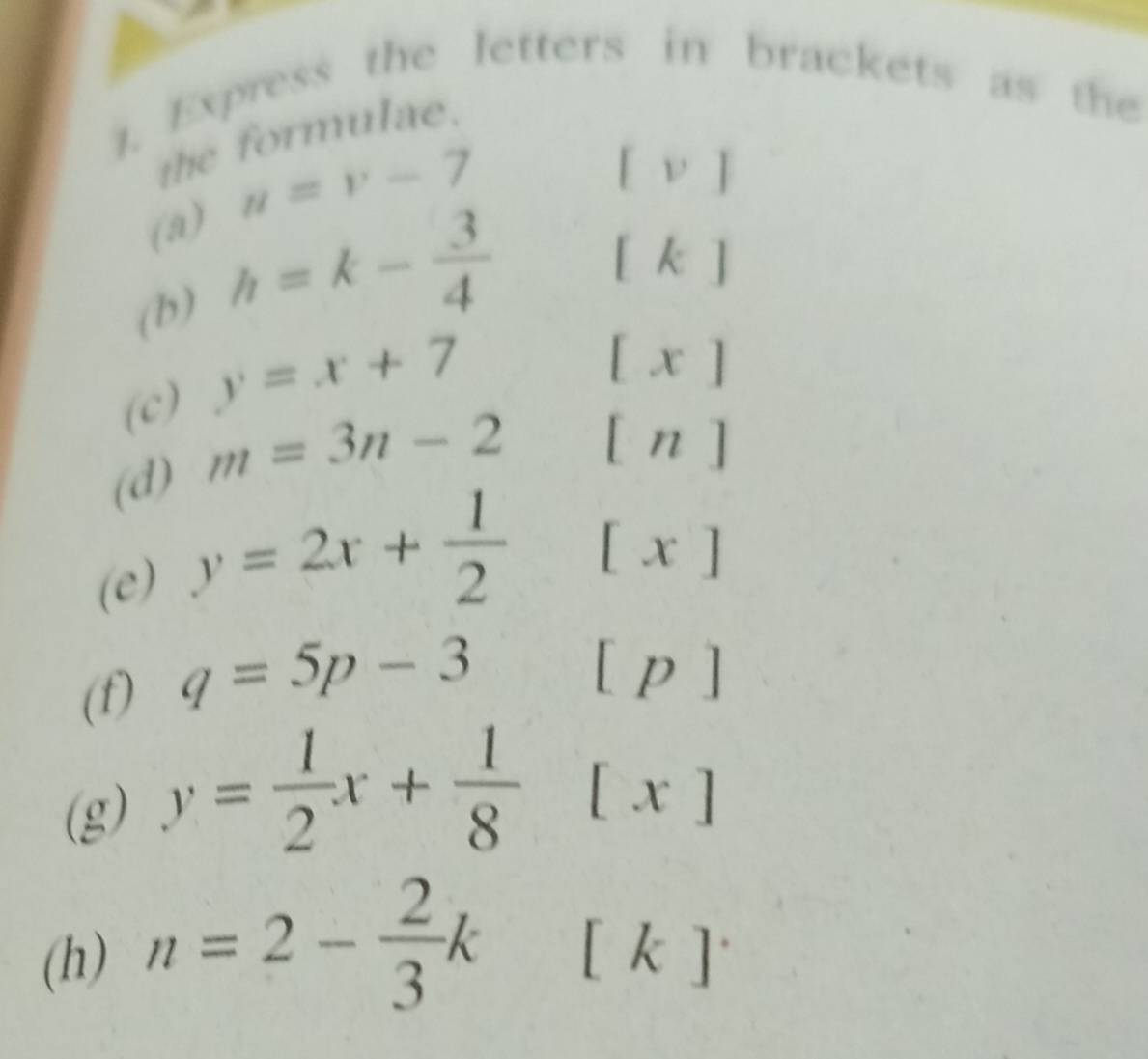 Express the letters in brackets as the 
the formulae. 
(a) u=v-7
[v]
(b) h=k- 3/4 
[k]
(c) y=x+7
[x]
(d) m=3n-2
[n] 
(e) y=2x+ 1/2 [x]
(f) q=5p-3[p]
(g) y= 1/2 x+ 1/8 [x]
(h) n=2- 2/3 k[k]·