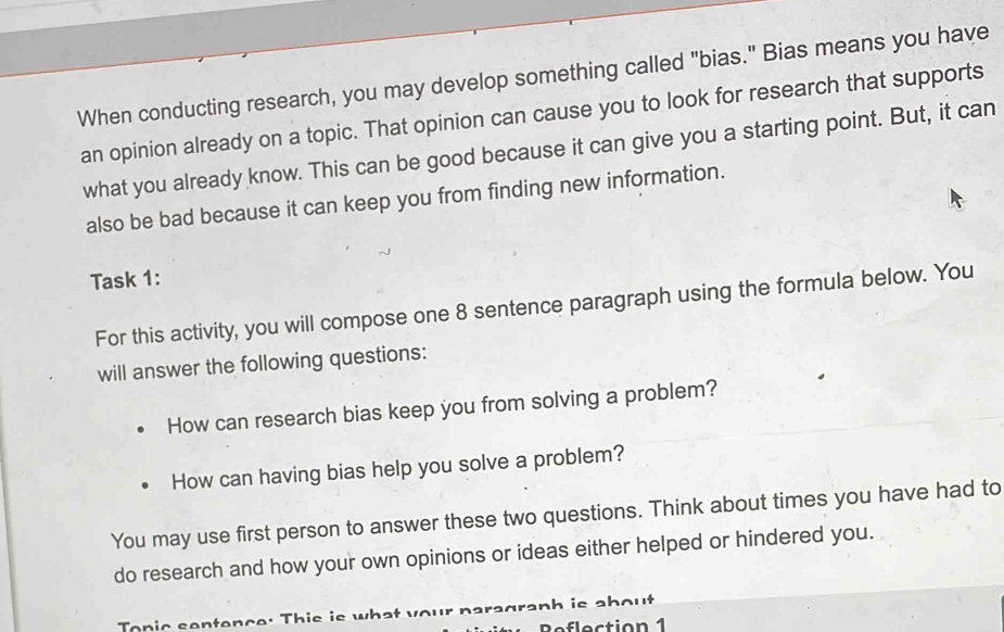 When conducting research, you may develop something called "bias." Bias means you have 
an opinion already on a topic. That opinion can cause you to look for research that supports 
what you already know. This can be good because it can give you a starting point. But, it can 
also be bad because it can keep you from finding new information. 
Task 1: 
For this activity, you will compose one 8 sentence paragraph using the formula below. You 
will answer the following questions: 
How can research bias keep you from solving a problem? 
How can having bias help you solve a problem? 
You may use first person to answer these two questions. Think about times you have had to 
do research and how your own opinions or ideas either helped or hindered you. 
To n ic sentence: Th i e i s w s anh ie .