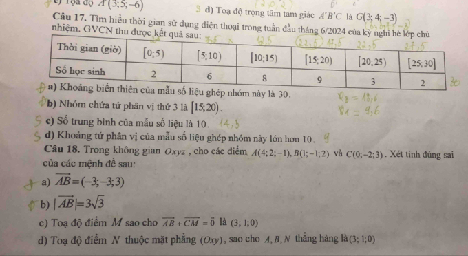 rọa độ A(3;5;-6) d) Toạ độ trọng tâm tam giác A'B'C là G(3;4;-3)
Câu 17. Tìm hiều thời gian sử dụng điện thoại trong tuần đầu tháng 6/2024 
nhiệm. GVCN thu
ghép nhóm này là 30.
b) Nhóm chứa tứ phân vị thứ 3 là [15;20).
c) Số trung bình của mẫu số liệu là 10.
d) Khoảng tứ phân vị của mẫu số liệu ghép nhóm này lớn hơn 10.
Câu 18. Trong không gian Oxyz , cho các điểm A(4;2;-1),B(1;-1;2) và C(0;-2;3). Xét tính đúng sai
của các mệnh đề sau:
a) vector AB=(-3;-3;3)
b) |vector AB|=3sqrt(3)
c) Toạ độ điểm M sao cho overline AB+overline CM=overline 0 là (3;1;0)
d) Toạ độ điểm N thuộc mặt phẳng (Ox y , sao cho A, B, N thẳng hàng là (3;1;0)