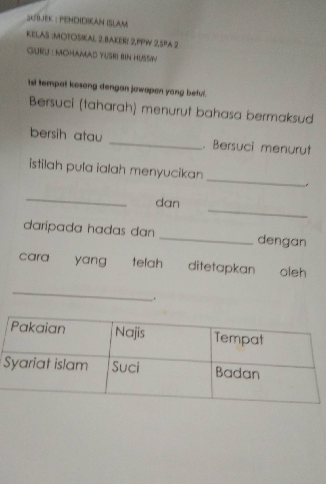 SUBJEK : PENDIDIKAN ISLAM 
KELAS :MOTOSIKAL 2,BAKERI 2,PPW 2,SPA 2 
GURU : MOHAMAD YUSRI BIN HUSSIN 
Isi tempat kosong dengan jawapan yang betul. 
Bersuci (taharah) menurut bahasa bermaksud 
bersih atau _. Bersuci menurut 
_ 
istilah pula ialah menyucikan 
_ 
_ 
dan 
daripada hadas dan _dengan 
cara yang telah ditetapkan oleh 
_ 
.