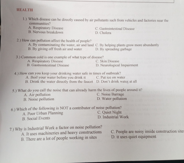 HEALTH
1.) Which disease can be directly caused by air pollutants such from vehicles and factories near the
communities?
A. Respiratory Disease C. Gastrointestinal Disease
B. Nervous breakdown D. Cholera
2.) How can pollution affect the health of people?
A. By contaminating the water, air and land C. By helping plants grow more abundantly
B. By giving off fresh air and water D. By spreading garbage
3.) Common cold is one example of what type of disease?
A. Respiratory Disease C. Skin Disease
B. Gastrointestinal Disease D. Neurological Impairment
4.) How can you keep your drinking water safe in times of outbreak?
A. Boil your water before you drink it C. Put ice on water
B. Drink the water directly from the faucet D. Don’t drink water at all
5.) What do you call the noise that can already harm the lives of people around it?
A. Air pollution C. Noise Barrage
B. Noise pollution D. Water pollution
6.) Which of the following is NOT a contributor of noise pollution?
A. Poor Urban Planning C. Quiet Night
B. Social Events D. Industrial Work
7.) Why is Industrial Work a factor on noise pollution?
A. It uses machineries and heavy constructions C. People are noisy inside construction site
B. There are a lot of people working in sites D. it uses quiet equipment