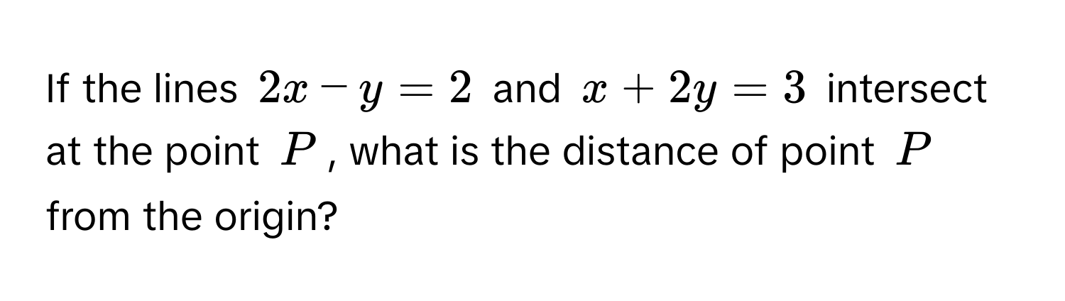 If the lines $2x - y = 2$ and $x + 2y = 3$ intersect at the point $P$, what is the distance of point $P$ from the origin?