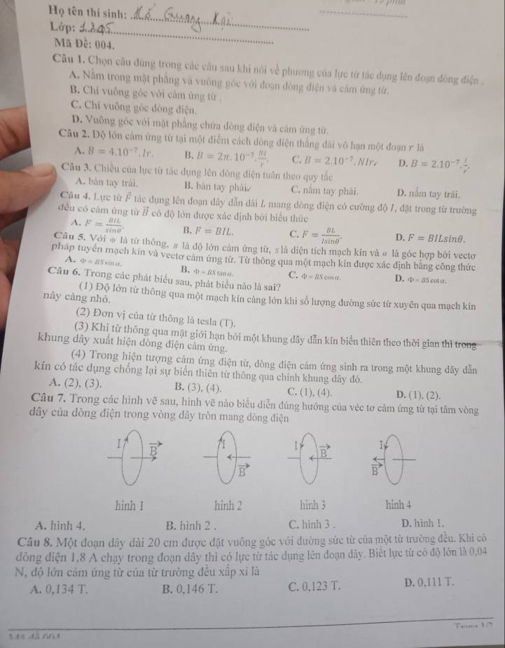 Họ tên thi sinh:
Lớp:_
_
_
Mã Đề: 004.
Câu 1. Chọn câu đùng trong các câu sau khi nôi về phương của lực từ tác dụng lên đoạn đòng điện .
A. Nằm trong mặt phẳng và vuông góc với đoạn dòng điện và cám ứng từ.
B. Chi vuông gỏc với cảm ứng từ .
C. Chí vuỡng góc đông điện.
D. Vuỡng gốc với mặt phẳng chứa đòng điện và cảm ứng từ.
Câu 2. Độ lớn cảm ứng từ tại một điểm cách dòng điện thắng dài vô hạn một đoạn r là
A. B=4.10^(-7).Ir. B. B=2π .10^(-7). NI/r . C. B=2.10^(-7) ∈t Ir D. B=2.10^(-7). I/r .
Câu 3. Chiều của lực từ tác dụng lên đòng điện tuần theo quy tắc
A. bản tay trái. B. bàn tay phải C. nằm tay phái. D. nằm tay trái.
Câu 4. Lực từ vector F tắc dụng lên đoạn dây dẫn đài L mang dòng điện có cường độ /, đặt trong từ trường
đều có câm ứng từ B có độ lớn được xác định bởi biểu thức
A. F= BIL/sin θ  . B. F=BIL. C. F= BL/lsin θ  . D. F=BILsin θ .
Câu 5. Với φ là từ thống, # là độ lớn cảm ứng từ, s là diện tích mạch kín và # là góc hợp bởi vectơ
pháp tuyển mạch kin và vectơ cảm ứng tử. Tử thông qua một mạch kín được xác định bằng công thức
A. o=BSsin alpha , B. Phi =BStan alpha . C. Phi =BScos alpha D.
Câu 6. Trong các phát biểu sau, phát biểu nào là sai?
Phi =BScot alpha .
(1) Độ lớn từ thông qua một mạch kín cảng lớn khi số lượng đường sức từ xuyên qua mạch kin
này càng nhỏ.
(2) Đơn vị của từ thông lå tesla (T).
(3) Khi từ thông qua mặt giới hạn bởi một khung đây dẫn kín biển thiên theo thời gian thì trong
khung dây xuất hiện dòng điện cảm ứng.
(4) Trong hiện tượng cảm ứng điện từ, dòng điện cảm ứng sinh ra trong một khung dây dẫn
kín có tác dụng chống lại sự biển thiên từ thông qua chính khung dây đó.
A. (2), (3). B. (3), (4). C. (1), (4). D. (1), (2).
Câu 7. Trong các hình vẽ sau, hình vẽ nào biểu diễn đùng hướng của véc tơ cảm ứng từ tại tâm vòng
dây của đòng điện trong vòng đây tròn mang dòng điện
I7 B
I
1
K B
B
vector B
hình 1 hỉnh 2 hình 3 hinh 4
A. hình 4. B. hinh 2 . C. hình 3 . D. hình 1.
Câu 8. Một đoạn dây dài 20 cm được đặt vuông góc với đường sức từ của một từ trường đều. Khi có
đồng điện 1,8 A chạy trong đoạn dây thì có lực từ tác dụng lên đoạn dây. Biết lực từ có độ lớn là 0,04
N, độ lớn cảm ứng từ của từ trường đều xấp xỉ là
A. 0,134 T. B. 0,146 T. C. 0,123 T. D. 0,111 T.
Te 1