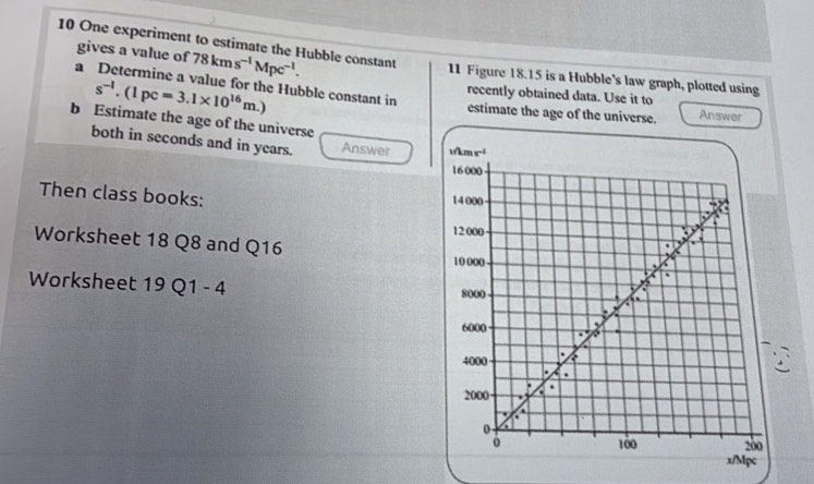 One experiment to estimate the Hubble constant 78kms^(-1)Mpc^(-1). 11 Figure 18.15 is a Hubble's law graph, plotted using 
gives a value of a Determine a value for the Hubble constant in
s^(-l).(1pc=3.1* 10^(16)m.)
recently obtained data. Use it to 
estimate the age of the universe. Answer 
b Estimate the age of the universe 
both in seconds and in years. Answer wkm s^(-1)
16000
Then class books: 14 000
12 000
Worksheet 18 Q8 and Q16 10 000
Worksheet 19Q1-4
8000.
6000
4000
2000
0
100 200
x/Mpc