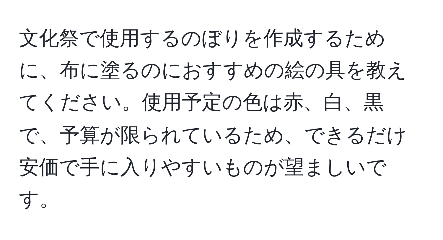 文化祭で使用するのぼりを作成するために、布に塗るのにおすすめの絵の具を教えてください。使用予定の色は赤、白、黒で、予算が限られているため、できるだけ安価で手に入りやすいものが望ましいです。