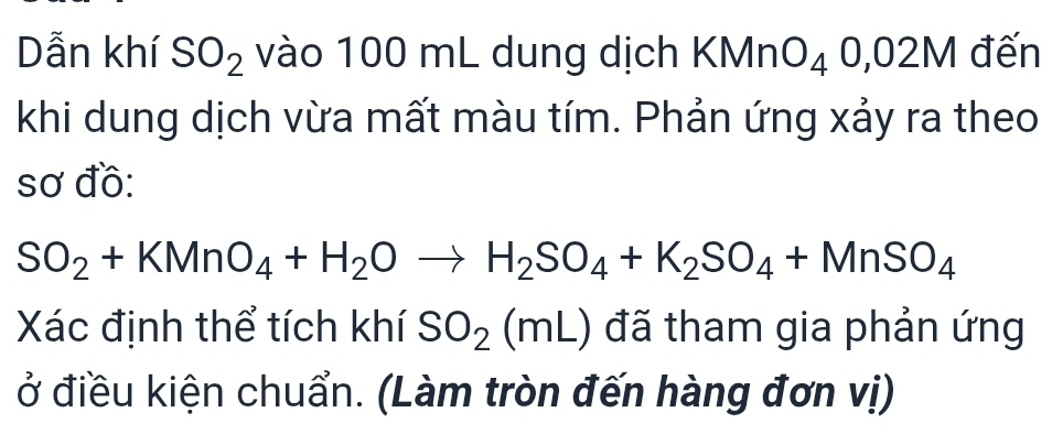 Dẫn khí SO_2 vào 100 mL dung dịch KMn O_40,02M đến 
khi dung dịch vừa mất màu tím. Phản ứng xảy ra theo 
sơ đồ:
SO_2+KMnO_4+H_2Oto H_2SO_4+K_2SO_4+MnSO_4
Xác định thể tích khí SO_2(mL) đã tham gia phản ứng 
ở điều kiện chuẩn. (Làm tròn đến hàng đơn vị)