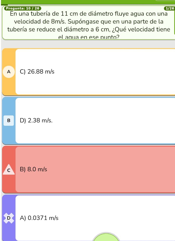 Pregunta: 10 / 26 1/26
En una tubería de 11 cm de diámetro fluye agua con una
velocidad de 8m/s. Supóngase que en una parte de la
tubería se reduce el diámetro a 6 cm, ¿Qué velocidad tiene
el agua en ese punto?
A C) 26.88 m/s
B D) 2.38 m/s.
C B) 8.0 m/s
D A) 0.0371 m/s