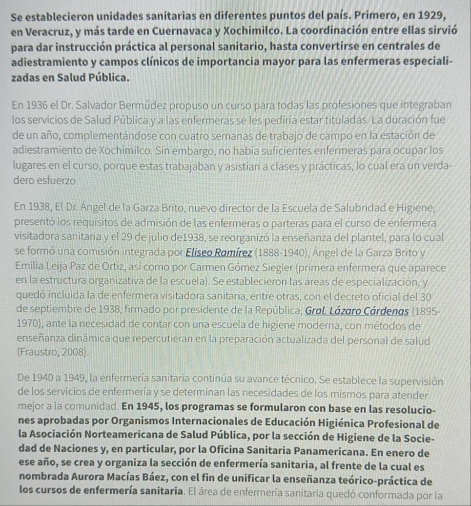 Se establecieron unidades sanitarias en diferentes puntos del país. Primero, en 1929,
en Veracruz, y más tarde en Cuernavaca y Xochimilco. La coordinación entre ellas sirvió
para dar instrucción práctica al personal sanitario, hasta convertirse en centrales de
adiestramiento y campos clínicos de importancia mayor para las enfermeras especiali-
zadas en Salud Pública.
En 1936 el Dr. Salvador Bermúdez propuso un curso para todas las profesiones que integraban
los servicios de Salud Pública y a las enfermeras se les pediría estar tituladas. La duración fue
de un año, complementándose con cuatro semanas de trabajo de campo en la estación de
adiestramiento de Xochimilco. Sin embargo, no había suficientes enfermeras para ocupar los
lugares en el curso, porque estas trabajaban y asistían a clases y prácticas, lo cual era un verda-
dero esfuerzo.
En 1938, El Dr. Ángel de la Garza Brito, nuevo director de la Escuela de Salubridad e Higiene,
presentó los requisitos de admisión de las enfermeras o parteras para el curso de enfermera
visitadora sanitaria y el 29 de julio de1938, se reorganizó la enseñanza del plantel, para lo cual
se formó una comisión integrada por Eliseo Ramírez (1888-1940), Ángel de la Garza Brito y
Emilia Leija Paz de Ortiz, así como por Carmen Gómez Siegler (primera enfermera que aparece
en la estructura organizativa de la escuela). Se establecieron las áreas de especialización, y
quedó incluida la de enfermera visitadora sanitaria, entre otras, con el decreto oficial del 30
de septiembre de 1938, firmado por presidente de la República, Gral. Lázaro Cárdenas (1895-
1970), ante la necesidad de contar con una escuela de higiene moderna, con métodos de
enseñanza dinámica que repercutieran en la preparación actualizada del personal de salud
(Fraustro, 2008).
De 1940 a 1949, la enfermería sanitaria continúa su avance técnico. Se establece la supervisión
de los servicios de enfermería y se determinan las necesidades de los mismos para atender
mejor a la comunidad. En 1945, los programas se formularon con base en las resolucio-
nes aprobadas por Organismos Internacionales de Educación Higiénica Profesional de
la Asociación Norteamericana de Salud Pública, por la sección de Higiene de la Socie-
dad de Naciones y, en particular, por la Oficina Sanitaria Panamericana. En enero de
ese año, se crea y organiza la sección de enfermería sanitaria, al frente de la cual es
nombrada Aurora Macías Báez, con el fin de unificar la enseñanza teórico-práctica de
los cursos de enfermería sanitaria. El área de enfermería sanitaria quedó conformada por la