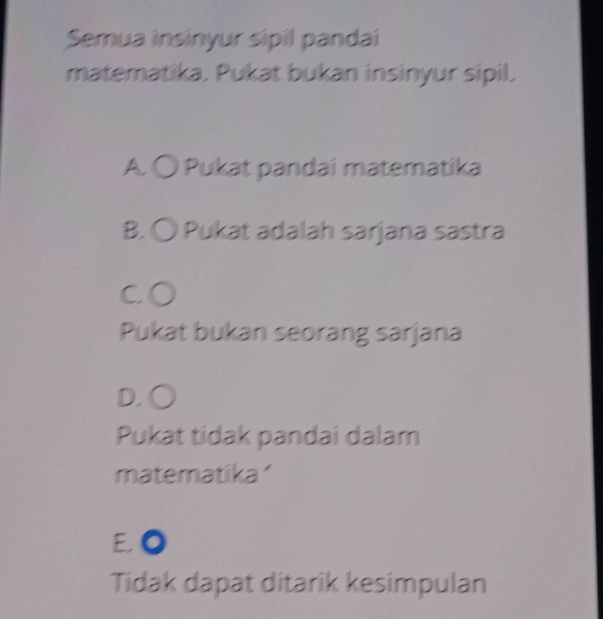 Semua insinyur sipil pandai
matematika. Pukat bukan insinyur sipil.
A. 〇 Pukat pandai matematika
B. 〇 Pukat adalah sarjana sastra
CO
Pukat bukan seorang sarjana
D. ○
Pukat tidak pandai dalam
matematika'
E 0
Tidak dapat ditarik kesimpulan