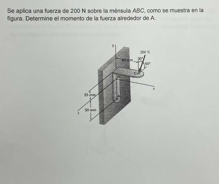 Se aplica una fuerza de 200 N sobre la ménsula ABC, como se muestra en la 
figura. Determine el momento de la fuerza alrededor de A.
y
200 N
60 mm 30°
60°
Cd
B
x
25 mm
0
50 mm
: