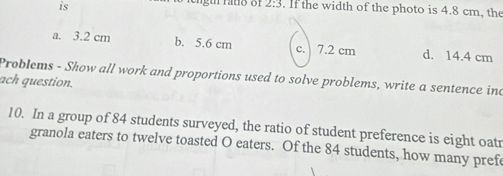 is
ngu rato of 2:3. If the width of the photo is 4.8 cm, the
a. 3.2 cm b. 5.6 cm c. 7.2 cm d. 14.4 cm
Problems - Show all work and proportions used to solve problems, write a sentence ind
ach question.
10. In a group of 84 students surveyed, the ratio of student preference is eight oatr
granola eaters to twelve toasted O eaters. Of the 84 students, how many pref