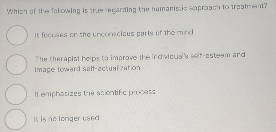 Which of the following is true regarding the humanistic approach to treatment?
It focuses on the unconscious parts of the mind
The therapist helps to improve the individual's self-esteem and
image toward self-actualization
It emphasizes the scientific process
It is no longer used