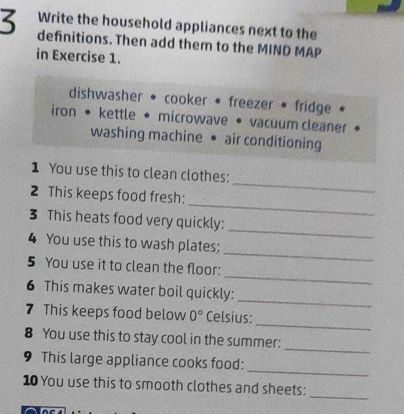 Write the household appliances next to the 
3 definitions. Then add them to the MIND MAP 
in Exercise 1. 
dishwasher • cooker • freezer • fridge 
iron • kettle • microwave • vacuum cleaner 
washing machine • air conditioning 
_ 
1 You use this to clean clothes: 
_ 
2 This keeps food fresh: 
_ 
3 This heats food very quickly: 
_ 
4 You use this to wash plates; 
_ 
5 You use it to clean the floor: 
_ 
6 This makes water boil quickly: 
_ 
7 This keeps food below 0° Celsius: 
_ 
8 You use this to stay cool in the summer: 
_ 
9 This large appliance cooks food: 
_ 
10 You use this to smooth clothes and sheets: