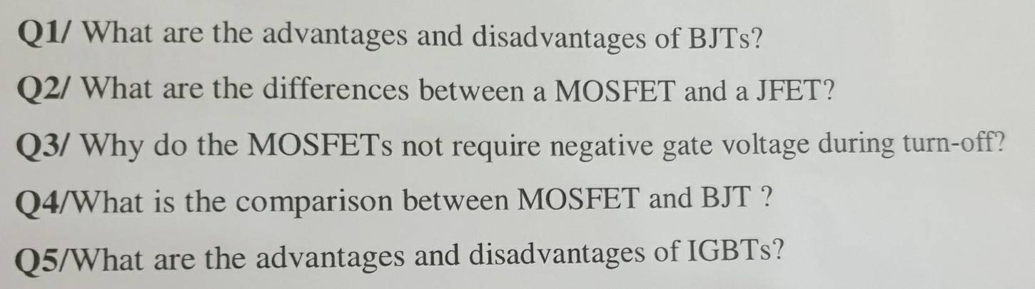 Q1/ What are the advantages and disadvantages of BJTs? 
Q2/ What are the differences between a MOSFET and a JFET? 
Q3/ Why do the MOSFETs not require negative gate voltage during turn-off? 
Q4/What is the comparison between MOSFET and BJT ? 
Q5/What are the advantages and disadvantages of IGBTs?