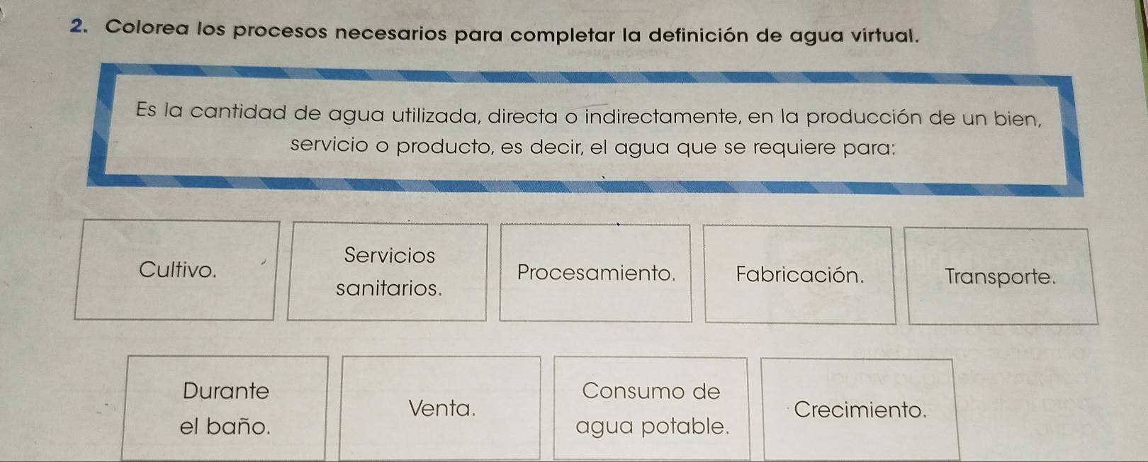 Colorea los procesos necesarios para completar la definición de agua virtual.
Es la cantidad de agua utilizada, directa o indirectamente, en la producción de un bien,
servicio o producto, es decir, el agua que se requiere para:
Servicios
Cultivo. Procesamiento. Fabricación. Transporte.
sanitarios.
Durante Consumo de
Venta. Crecimiento.
el baño. agua potable.