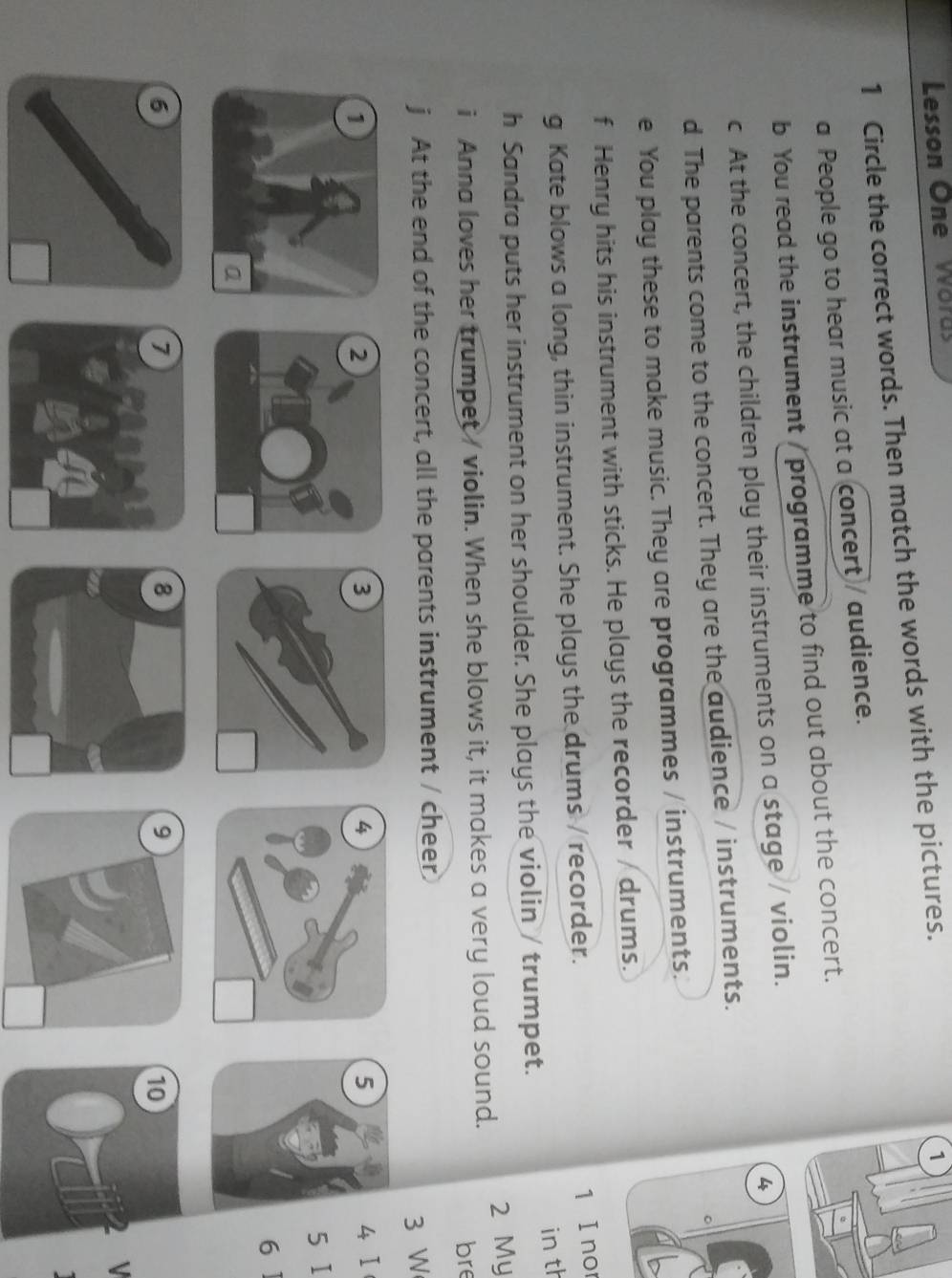 Lesson One Words 
1 Circle the correct words. Then match the words with the pictures. 
1 
a People go to hear music at a concert / audience. 
b You read the instrument / programme to find out about the concert. 
4 
c At the concert, the children play their instruments on a stage / violin. 
d The parents come to the concert. They are the audience / instruments. 
e You play these to make music. They are programmes / instruments. 
f Henry hits his instrument with sticks. He plays the recorder / drums. 
g Kate blows a long, thin instrument. She plays the drums / recorder. 
1 I nor 
in th 
h Sandra puts her instrument on her shoulder. She plays the violin / trumpet. 
i Anna loves her trumpet/ violin. When she blows it, it makes a very loud sound. 2 My 
bre 
j At the end of the concert, all the parents instrument / cheer 
3 W 
4 Ⅰ 
5 
5 I 
7 
10