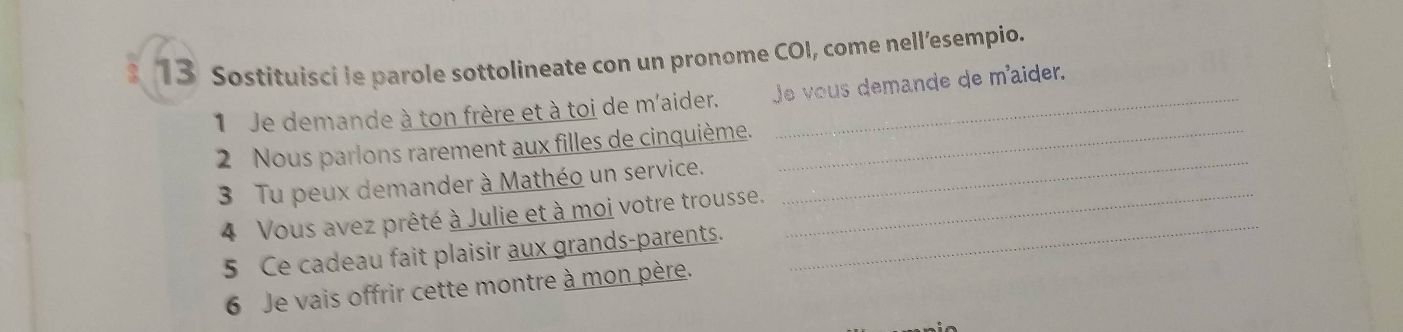 Sostituisci le parole sottolineate con un pronome COI, come nell’esempio. 
1 Je demande à ton frère et à toi de m'aider. Je vous demande de m'aider. 
_ 
2 Nous parlons rarement aux filles de cinquième._ 
3 Tu peux demander à Mathéo un service. 
4 Vous avez prêté à Julie et à moi votre trousse._ 
5 Ce cadeau fait plaisir aux grands-parents. 
_ 
6 Je vais offrir cette montre à mon père.