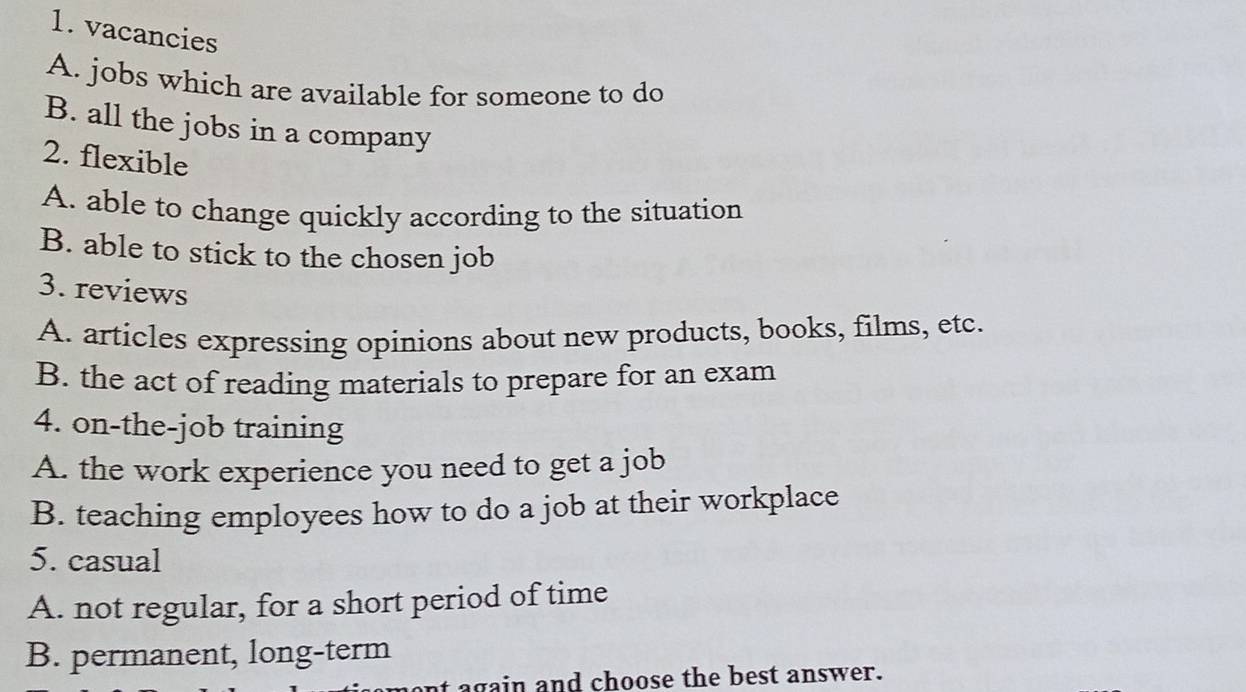 vacancies
A. jobs which are available for someone to do
B. all the jobs in a company
2. flexible
A. able to change quickly according to the situation
B. able to stick to the chosen job
3. reviews
A. articles expressing opinions about new products, books, films, etc.
B. the act of reading materials to prepare for an exam
4. on-the-job training
A. the work experience you need to get a job
B. teaching employees how to do a job at their workplace
5. casual
A. not regular, for a short period of time
B. permanent, long-term
again and choose the best answer.