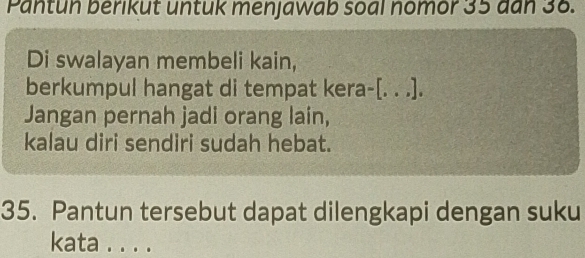 Pantun berikut untuk menjawab soal nomor 35 dan 38. 
Di swalayan membeli kain, 
berkumpul hangat di tempat kera-[. . .]. 
Jangan pernah jadi orang lain, 
kalau diri sendiri sudah hebat. 
35. Pantun tersebut dapat dilengkapi dengan suku 
kata . . . .