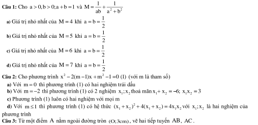 Cho a>0, b>0; a+b=1 và M= 1/ab + 1/a^2+b^2 
a) Giá trị nhỏ nhất ciaM=4khia=b= 1/2 
b) Giá trị nhỏ nhất ciaM=5khia=b= 1/2 
e) Giá tri nhỏ nhất iia M=6khia=b= 1/2 
đ) Giá trị nhỏ nhất của M=7khia=b= 1/2 
Câu 2: Cho phương trình x^2-2(m-1)x+m^2-1=0 (1) (với m là tham số) 
a) Với m=0 thi phương trình (1) có hai nghiệm trái dầu 
b) Với m=-2 thì phương trình (1) có 2 nghiệm x_1;x_2 thoá mãn x_1+x_2=-6; x_1x_2=3
e) Phương trình (1) luôn có hai nghiệm với mọi m 
d) Với m≤ 1 thì phương trình (1) có h( 1/v  thức (x_1+x_2)^2+4(x_1+x_2)=4x_1x_2 với x_1; x_2 là hai nghiệm của 
phương trinh 
Câu 3: Từ một điểm A nằm ngoài đường tròn (O;3cm) , vẽ hai tiếp tuyển AB, AC.