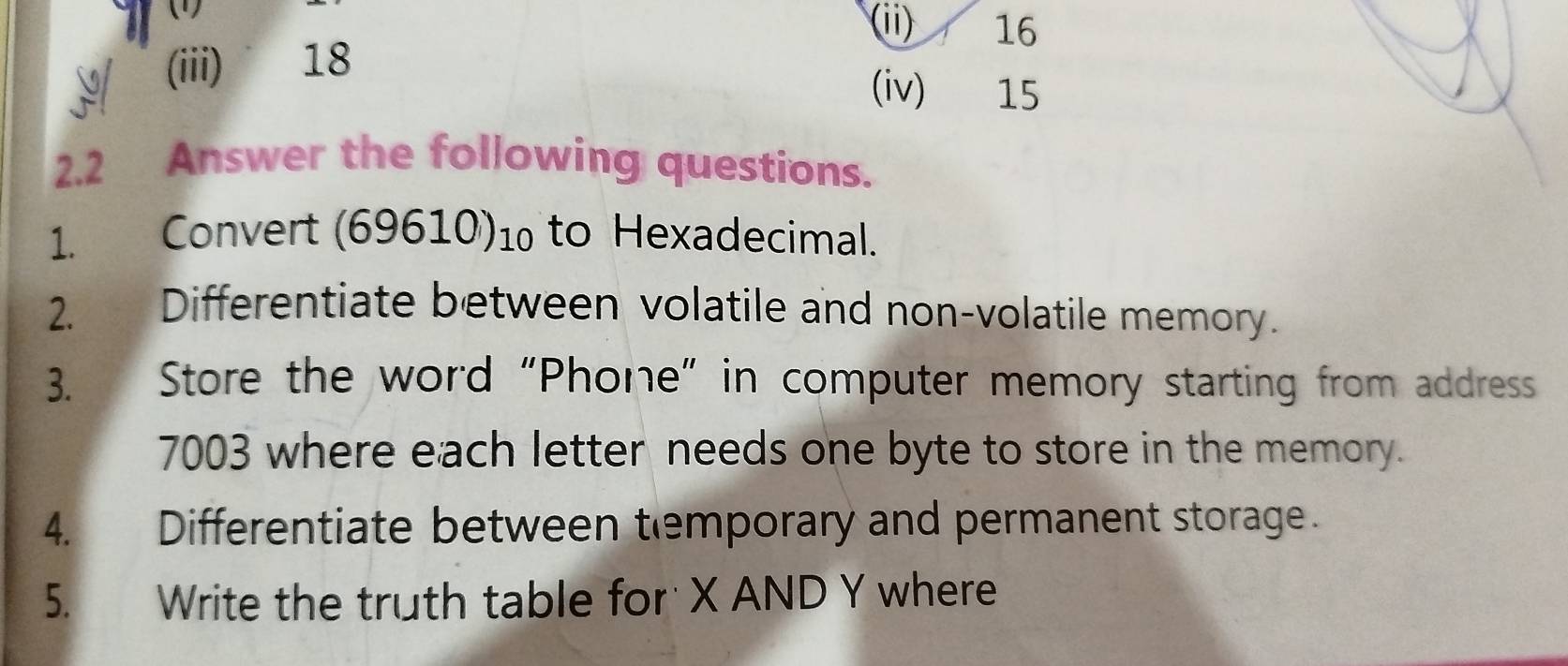 (1) (ii) 16
I (iii) 18
(iv) 15
2.2 Answer the following questions. 
1. Convert (69610) 1 to Hexadecimal. 
2. Differentiate between volatile and non-volatile memory. 
3. Store the word “Phone” in computer memory starting from address
7003 where each letter needs one byte to store in the memory. 
4. Differentiate between temporary and permanent storage. 
5. Write the truth table for X AND Y where