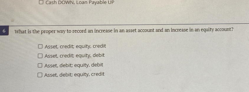 Cash DOWN, Loan Payable UP
6 What is the proper way to record an increase in an asset account and an increase in an equity account?
Asset, credit; equity, credit
Asset, credit; equity, debit
Asset, debit; equity, debit
Asset, debit; equity, credit